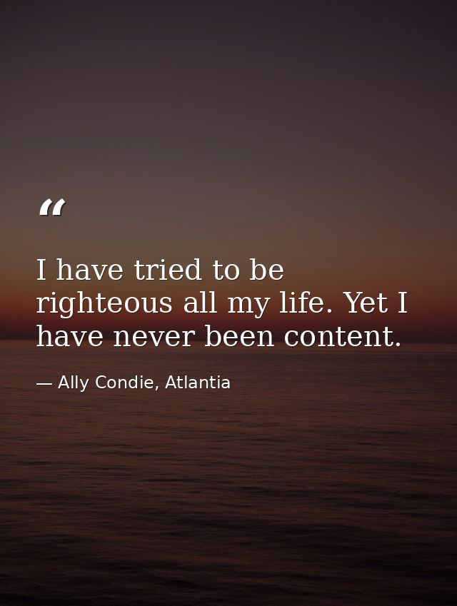 I have tried to be righteous all my life. Yet I have never been content. — Ally Condie, Atlantia