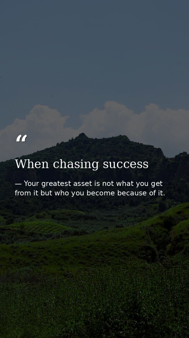 When chasing success — Your greatest asset is not what you get from it but who you become because of it.