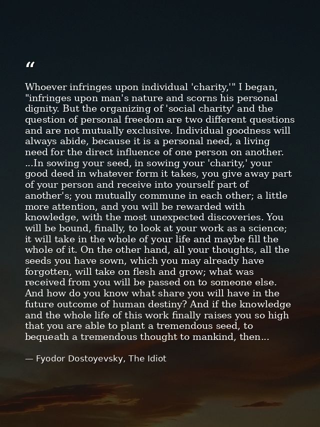 Whoever infringes upon individual 'charity,'" I began, "infringes upon man's nature and scorns his personal dignity. But — Fyodor Dostoyevsky, The Idiot