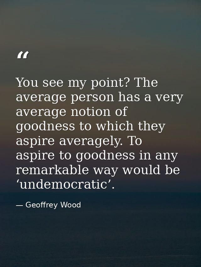 You see my point? The average person has a very average notion of goodness to which they aspire averagely. To aspire to  — Geoffrey Wood