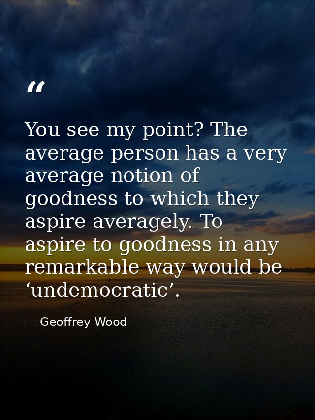 You see my point? The average person has a very average notion of goodness to which they aspire averagely. To aspire to  — Geoffrey Wood