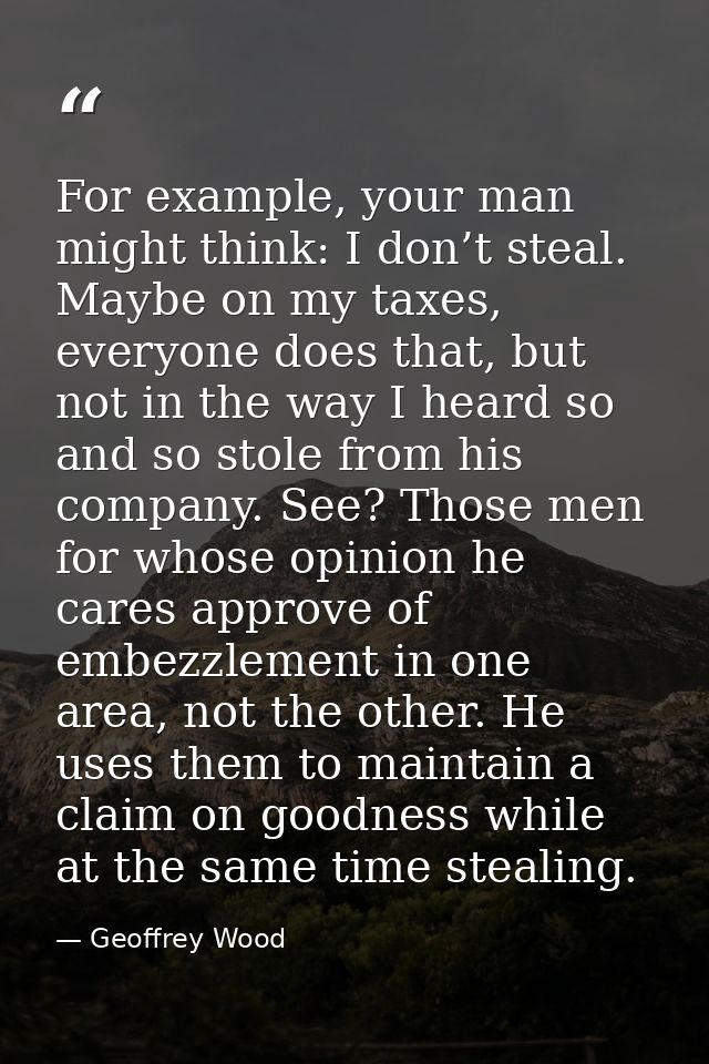 For example, your man might think: I don’t steal. Maybe on my taxes, everyone does that, but not in the way I heard so a — Geoffrey Wood