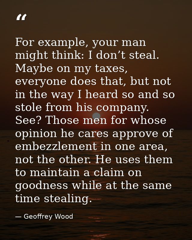 For example, your man might think: I don’t steal. Maybe on my taxes, everyone does that, but not in the way I heard so a — Geoffrey Wood