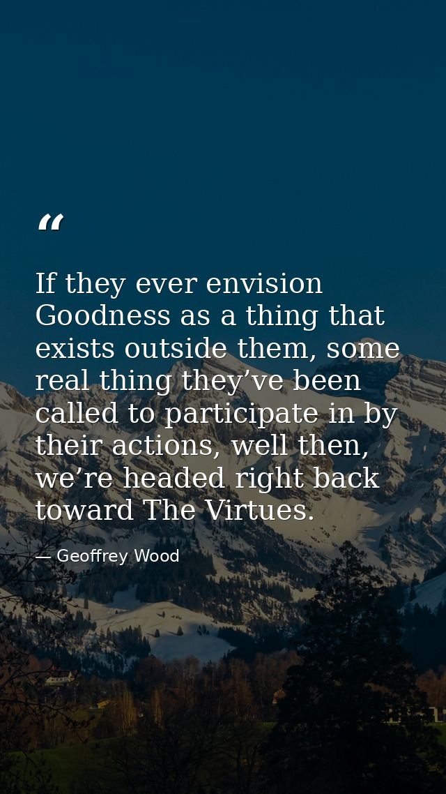 If they ever envision Goodness as a thing that exists outside them, some real thing they’ve been called to participate i — Geoffrey Wood