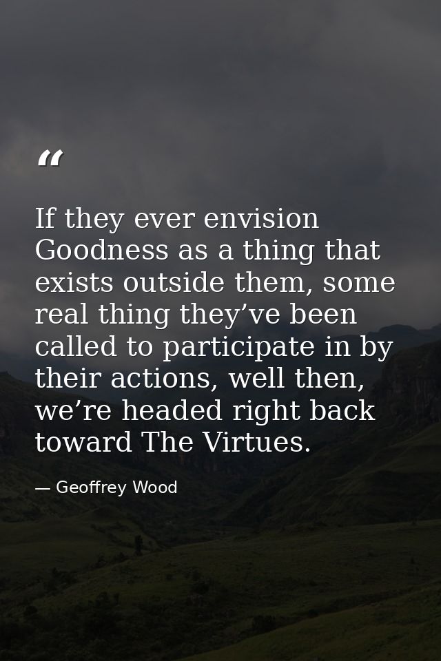 If they ever envision Goodness as a thing that exists outside them, some real thing they’ve been called to participate i — Geoffrey Wood