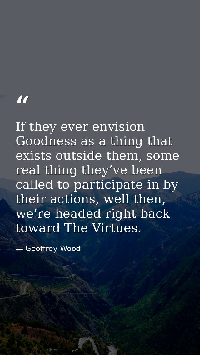 If they ever envision Goodness as a thing that exists outside them, some real thing they’ve been called to participate i — Geoffrey Wood