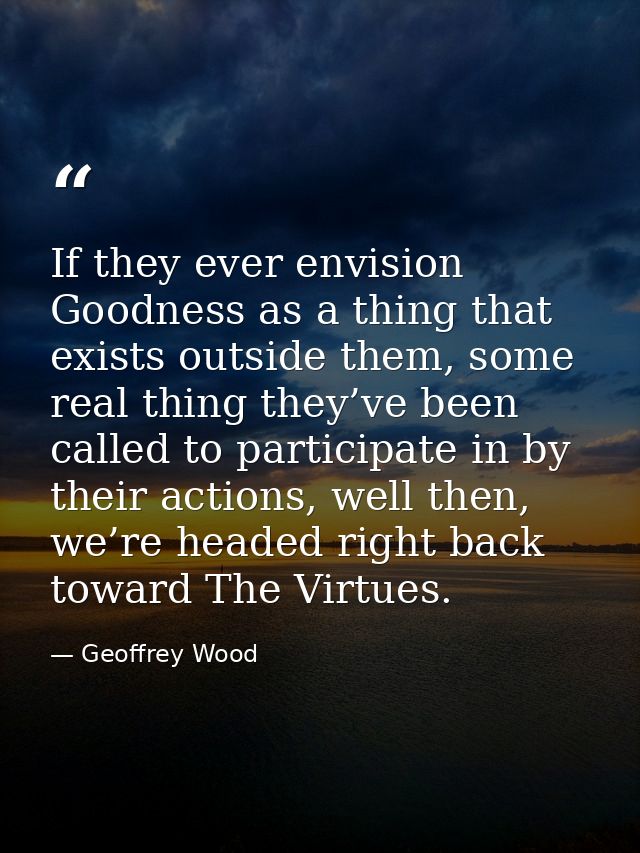 If they ever envision Goodness as a thing that exists outside them, some real thing they’ve been called to participate i — Geoffrey Wood