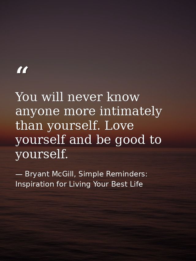 You will never know anyone more intimately than yourself. Love yourself and be good to yourself. — Bryant McGill, Simple Reminders: Inspiration for Living Your Best Life