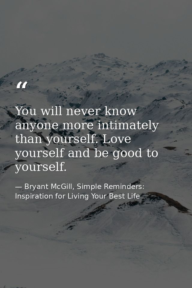 You will never know anyone more intimately than yourself. Love yourself and be good to yourself. — Bryant McGill, Simple Reminders: Inspiration for Living Your Best Life
