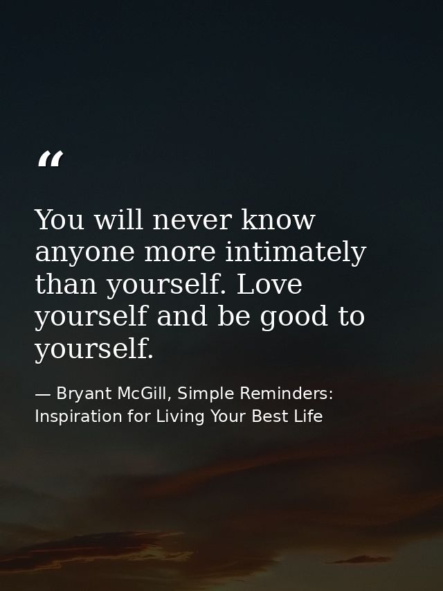 You will never know anyone more intimately than yourself. Love yourself and be good to yourself. — Bryant McGill, Simple Reminders: Inspiration for Living Your Best Life