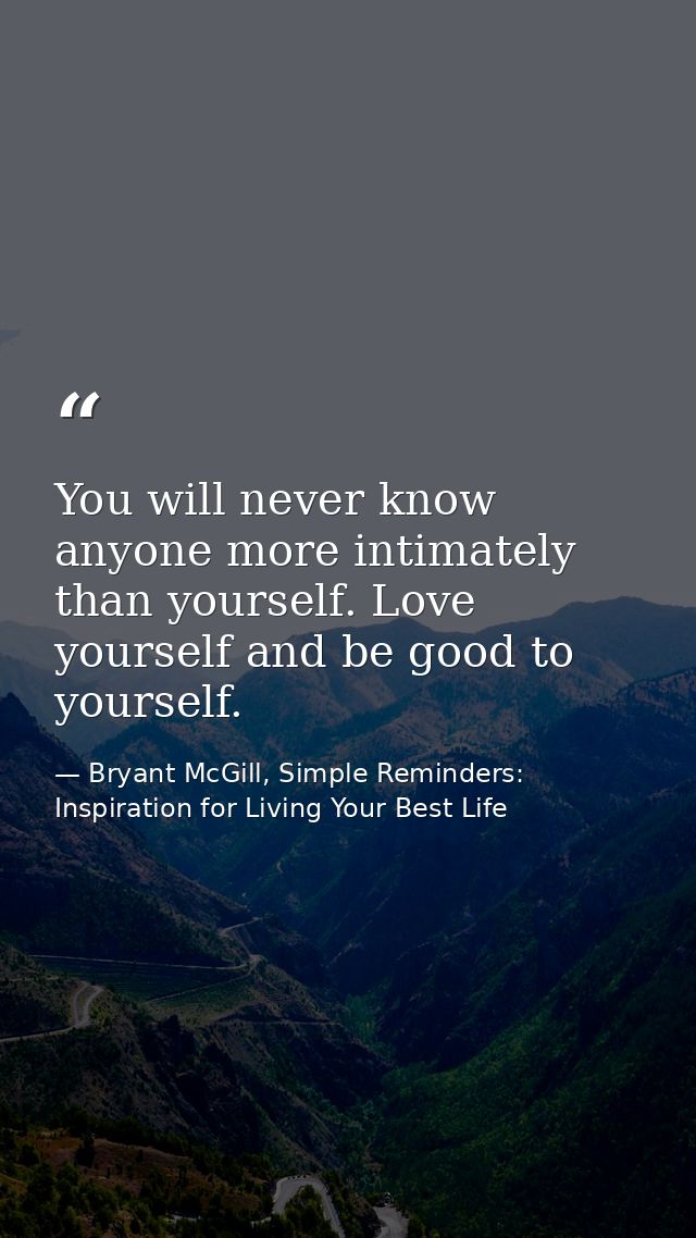 You will never know anyone more intimately than yourself. Love yourself and be good to yourself. — Bryant McGill, Simple Reminders: Inspiration for Living Your Best Life