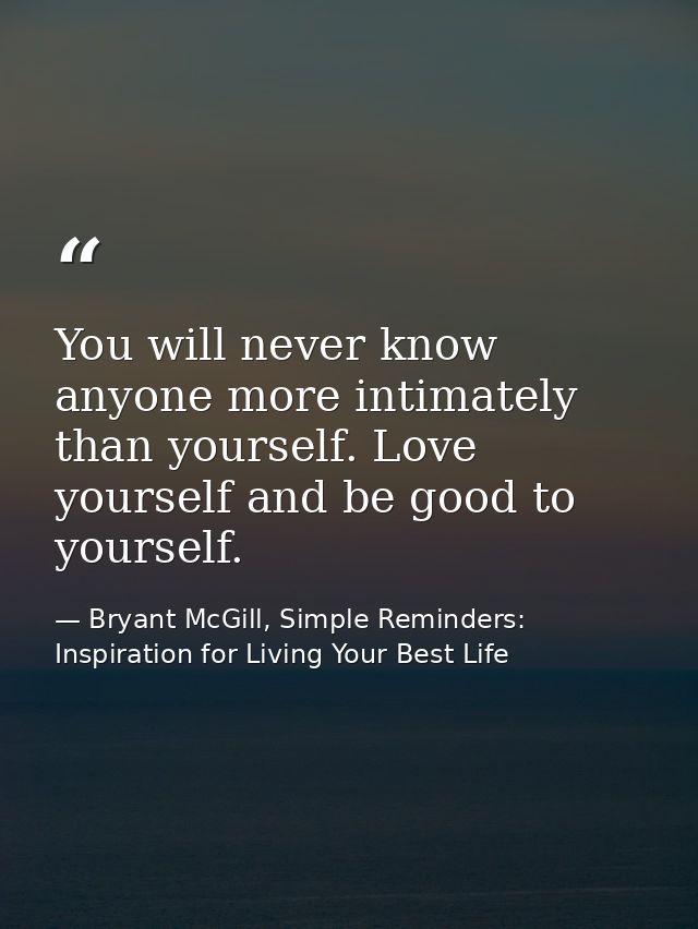You will never know anyone more intimately than yourself. Love yourself and be good to yourself. — Bryant McGill, Simple Reminders: Inspiration for Living Your Best Life