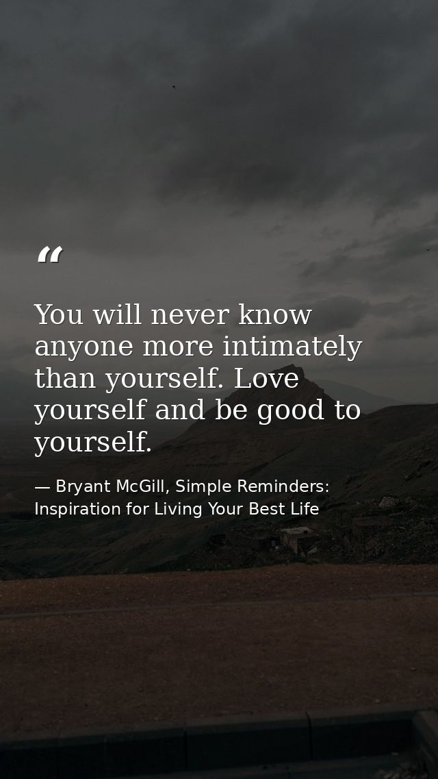 You will never know anyone more intimately than yourself. Love yourself and be good to yourself. — Bryant McGill, Simple Reminders: Inspiration for Living Your Best Life