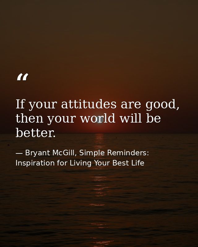 If your attitudes are good, then your world will be better. — Bryant McGill, Simple Reminders: Inspiration for Living Your Best Life