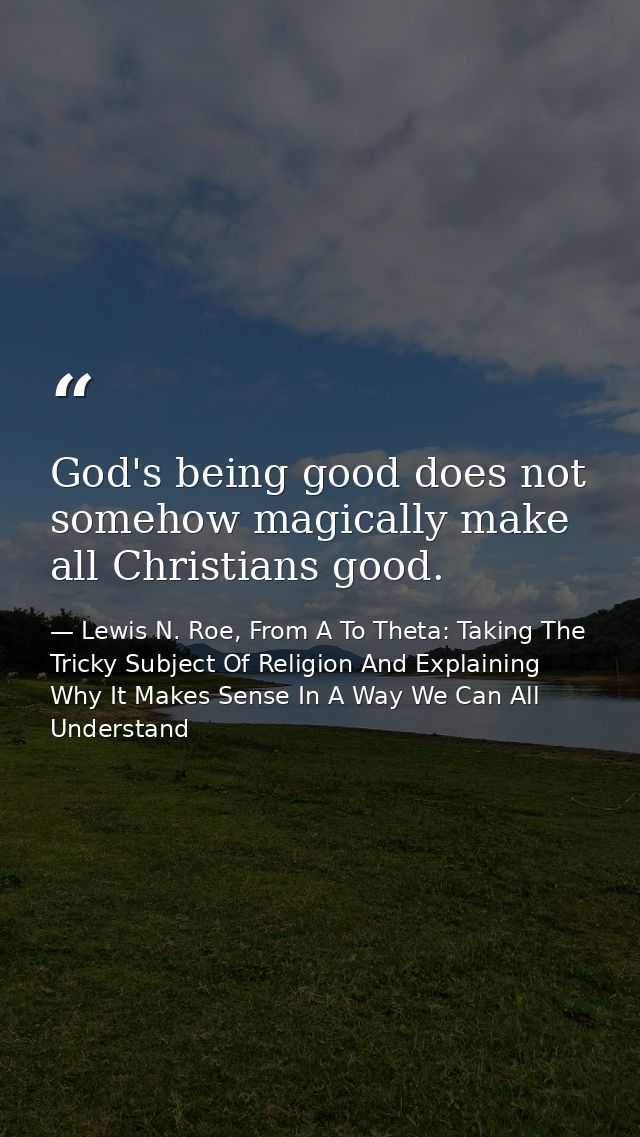 God's being good does not somehow magically make all Christians good. — Lewis N. Roe, From A To Theta: Taking The Tricky Subject Of Religion And Explaining Why It Makes Sense In A Way We Can All Understand
