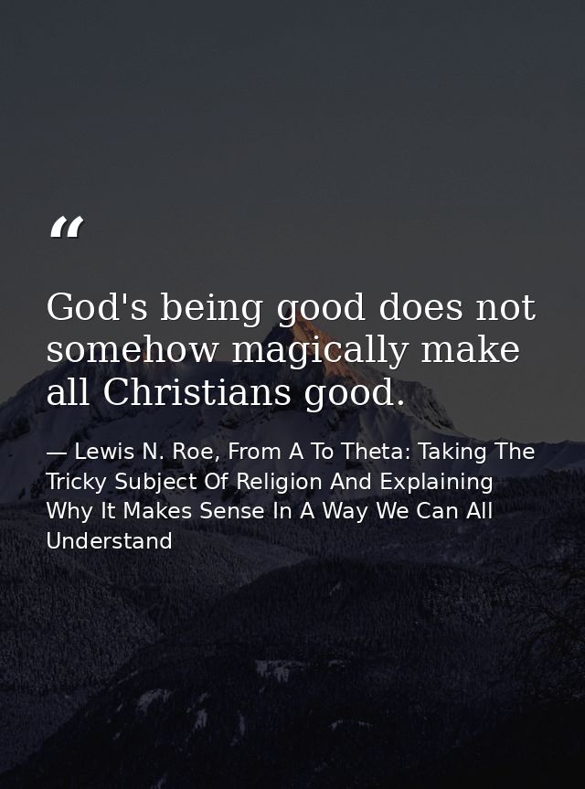 God's being good does not somehow magically make all Christians good. — Lewis N. Roe, From A To Theta: Taking The Tricky Subject Of Religion And Explaining Why It Makes Sense In A Way We Can All Understand