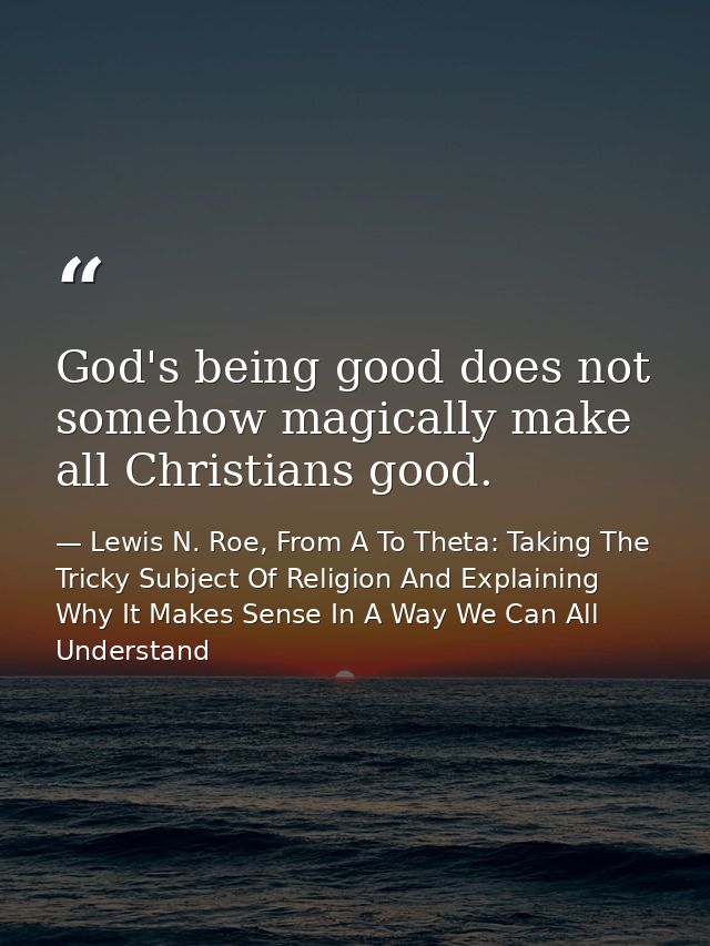God's being good does not somehow magically make all Christians good. — Lewis N. Roe, From A To Theta: Taking The Tricky Subject Of Religion And Explaining Why It Makes Sense In A Way We Can All Understand