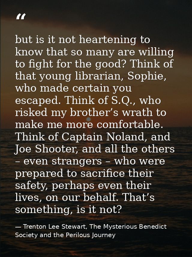 but is it not heartening to know that so many are willing to fight for the good? Think of that young librarian, Sophie,  — Trenton Lee Stewart, The Mysterious Benedict Society and the Perilous Journey