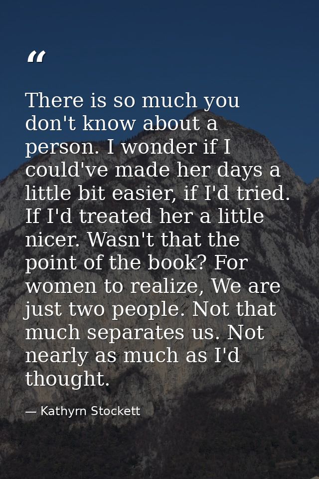There is so much you don't know about a person. I wonder if I could've made her days a little bit easier, if I'd tried.  — Kathyrn Stockett