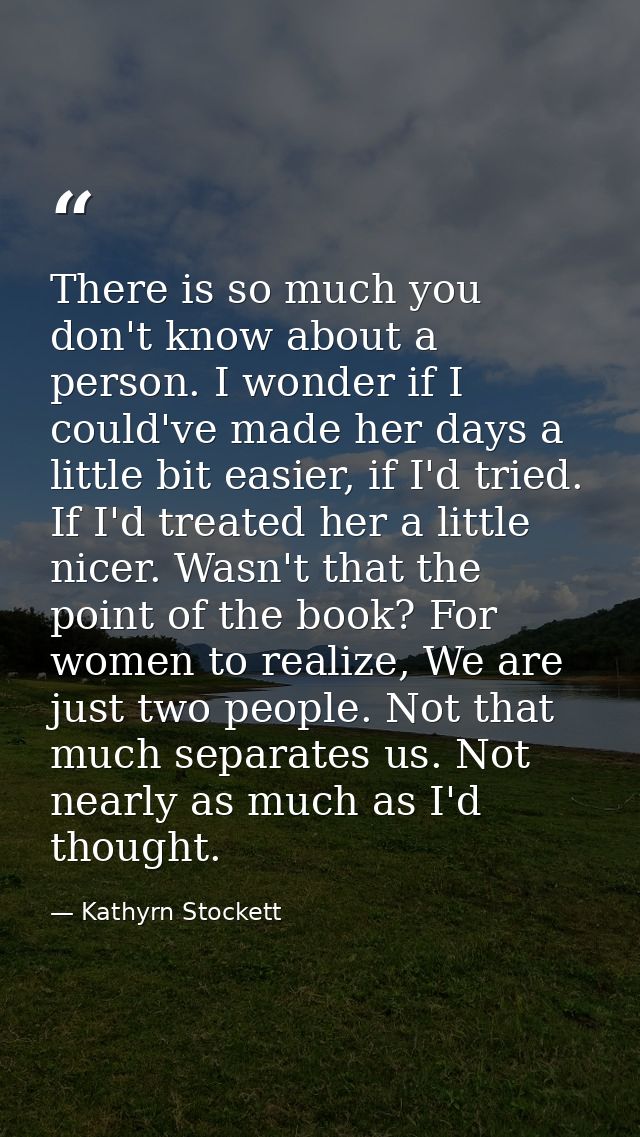 There is so much you don't know about a person. I wonder if I could've made her days a little bit easier, if I'd tried.  — Kathyrn Stockett