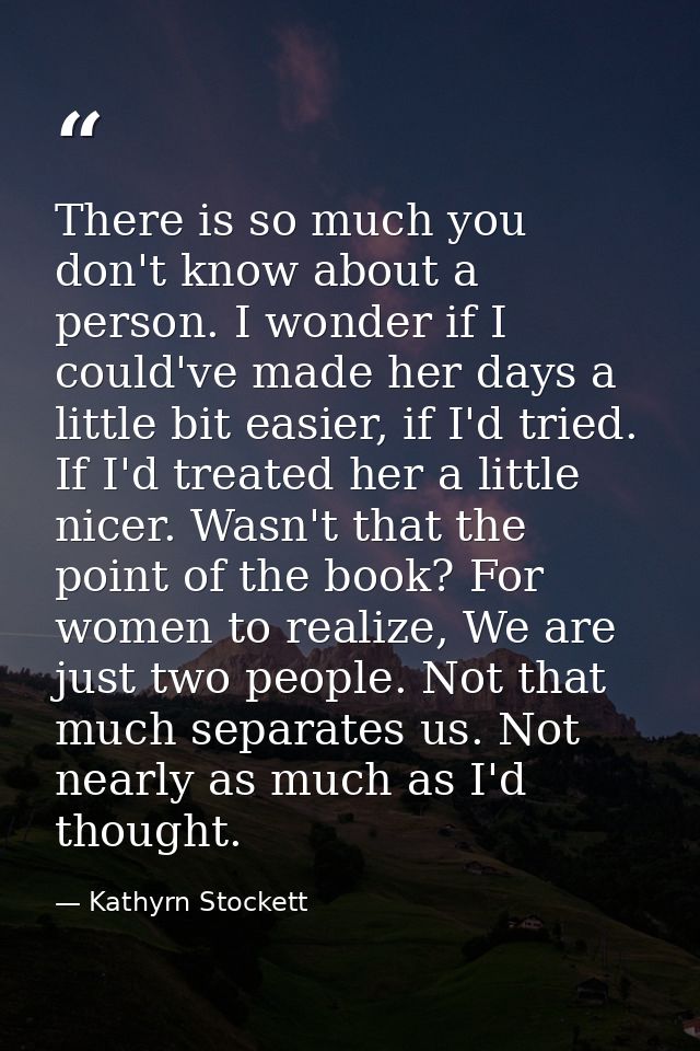 There is so much you don't know about a person. I wonder if I could've made her days a little bit easier, if I'd tried.  — Kathyrn Stockett