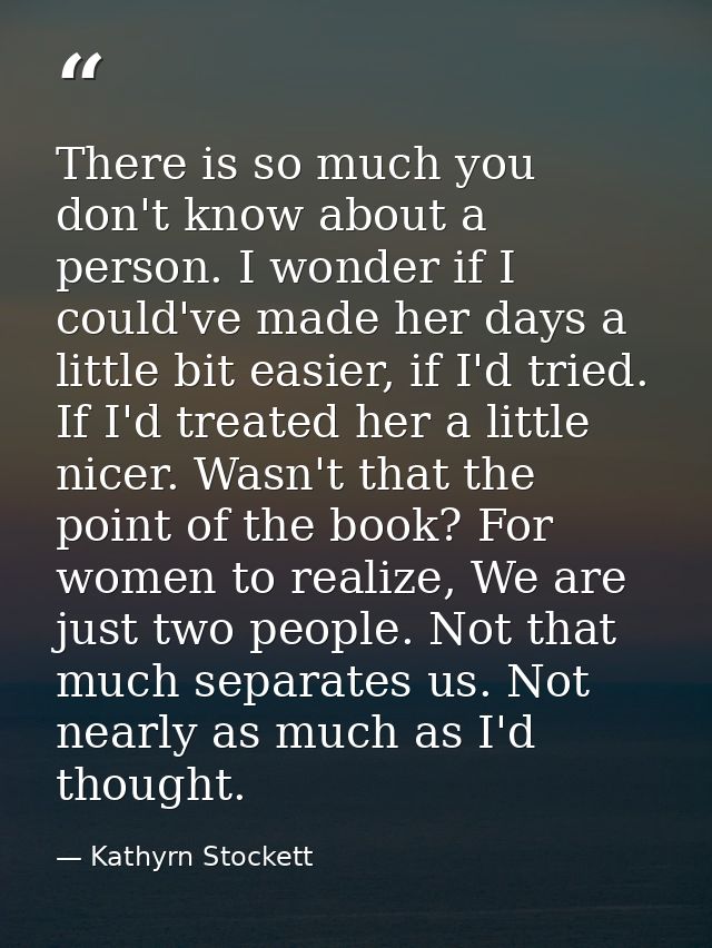 There is so much you don't know about a person. I wonder if I could've made her days a little bit easier, if I'd tried.  — Kathyrn Stockett