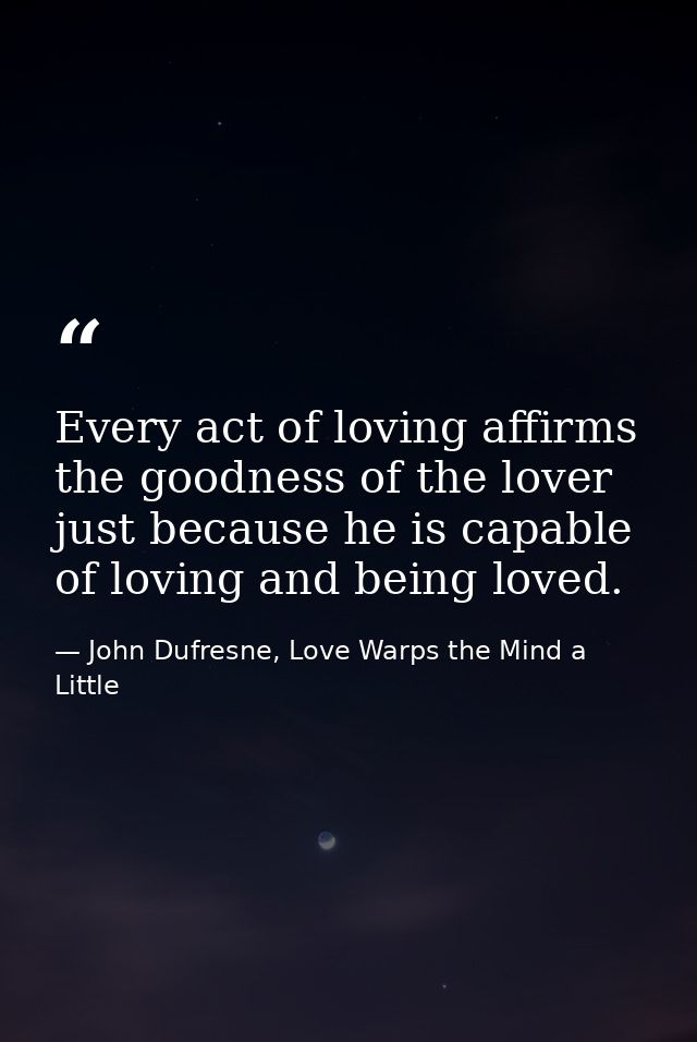 Every act of loving affirms the goodness of the lover just because he is capable of loving and being loved. — John Dufresne, Love Warps the Mind a Little