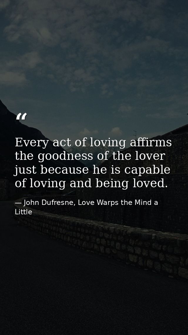 Every act of loving affirms the goodness of the lover just because he is capable of loving and being loved. — John Dufresne, Love Warps the Mind a Little