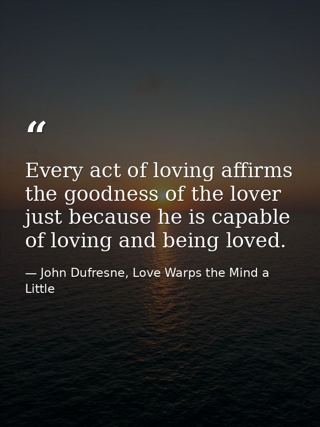 Every act of loving affirms the goodness of the lover just because he is capable of loving and being loved. — John Dufresne, Love Warps the Mind a Little