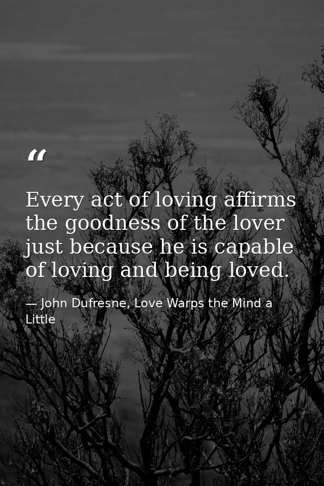 Every act of loving affirms the goodness of the lover just because he is capable of loving and being loved. — John Dufresne, Love Warps the Mind a Little