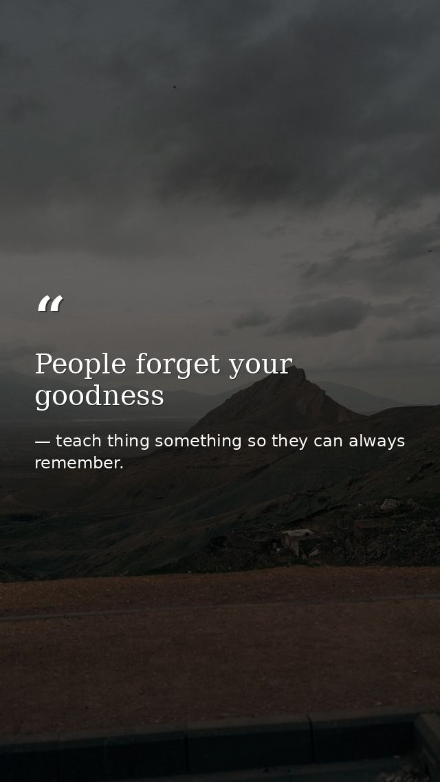 People forget your goodness — teach thing something so they can always remember.