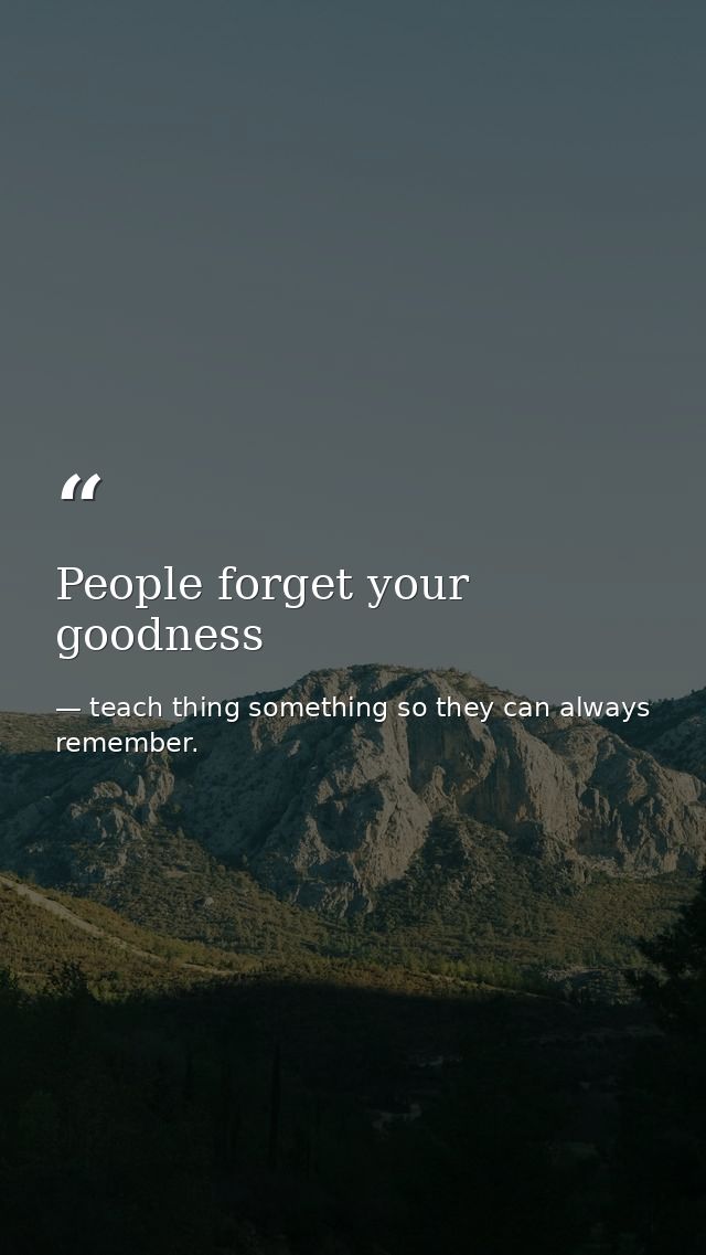 People forget your goodness — teach thing something so they can always remember.