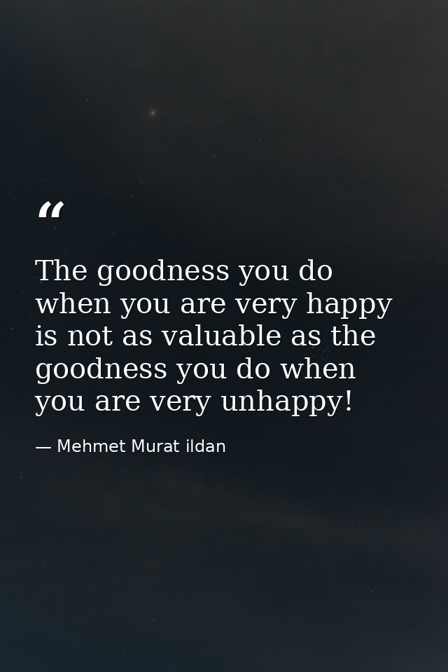 The goodness you do when you are very happy is not as valuable as the goodness you do when you are very unhappy! — Mehmet Murat ildan