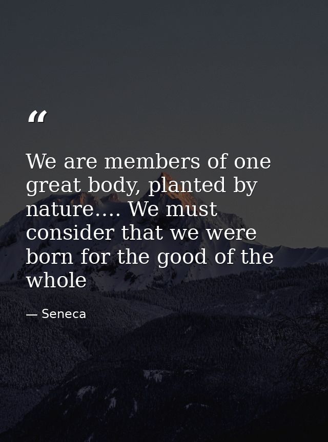 We are members of one great body, planted by nature…. We must consider that we were born for the good of the whole — Seneca