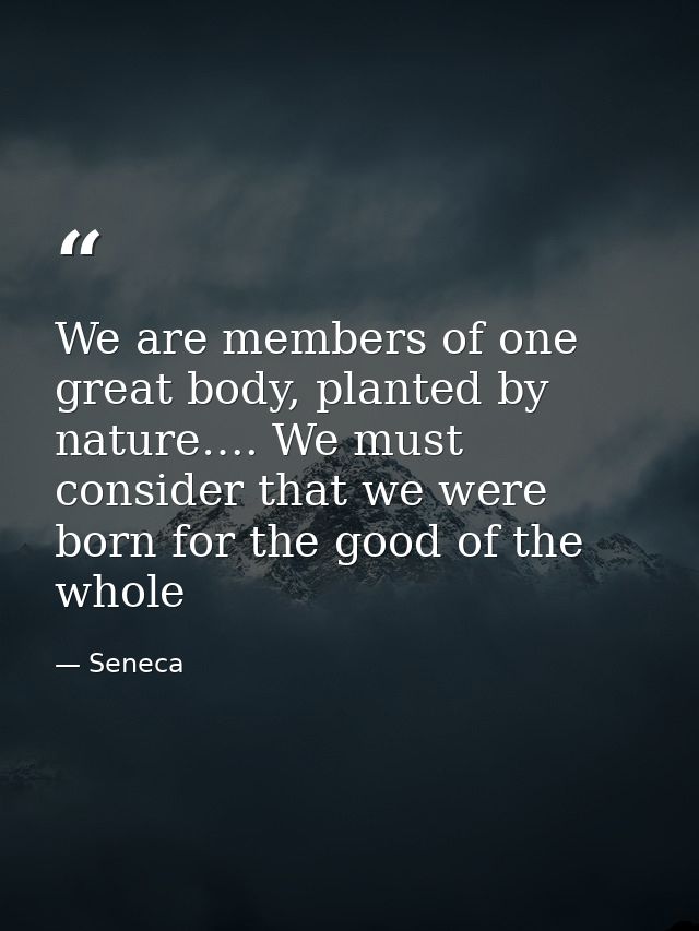 We are members of one great body, planted by nature…. We must consider that we were born for the good of the whole — Seneca