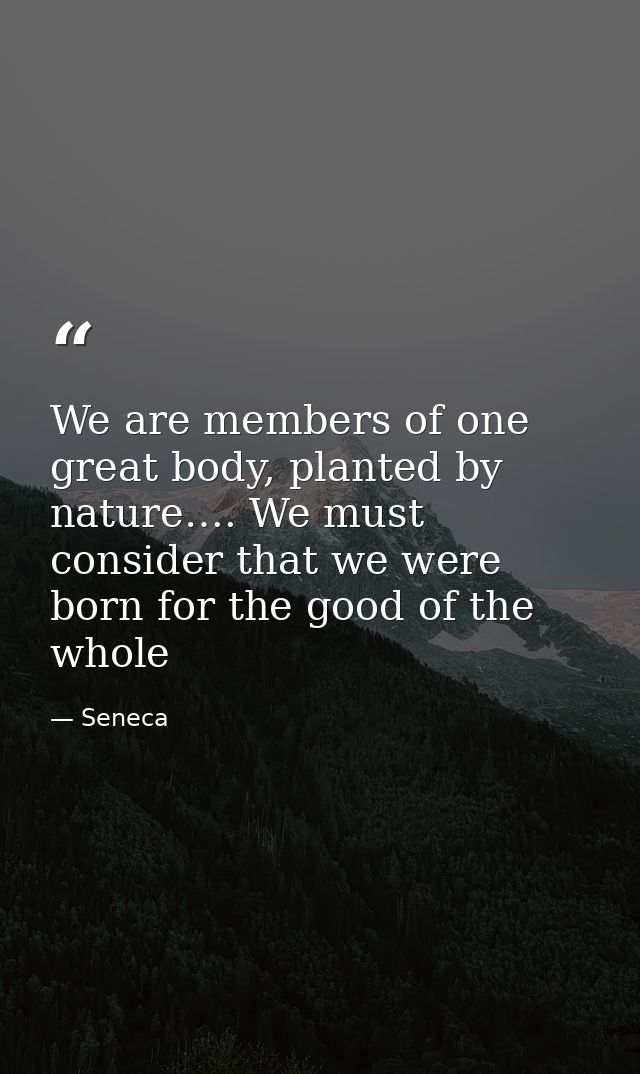 We are members of one great body, planted by nature…. We must consider that we were born for the good of the whole — Seneca