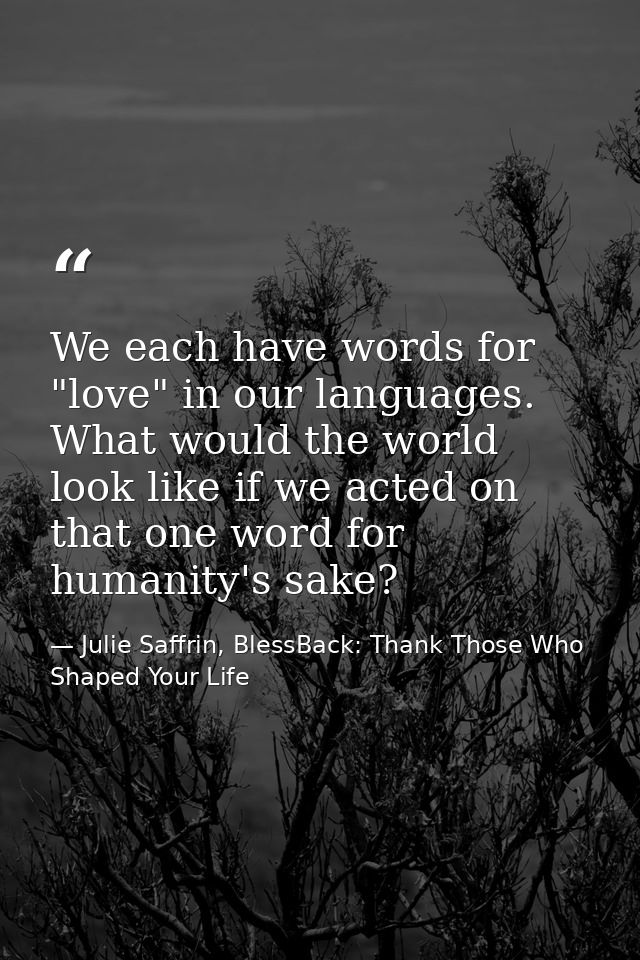 We each have words for "love" in our languages. What would the world look like if we acted on that one word for humanity — Julie Saffrin, BlessBack: Thank Those Who Shaped Your Life
