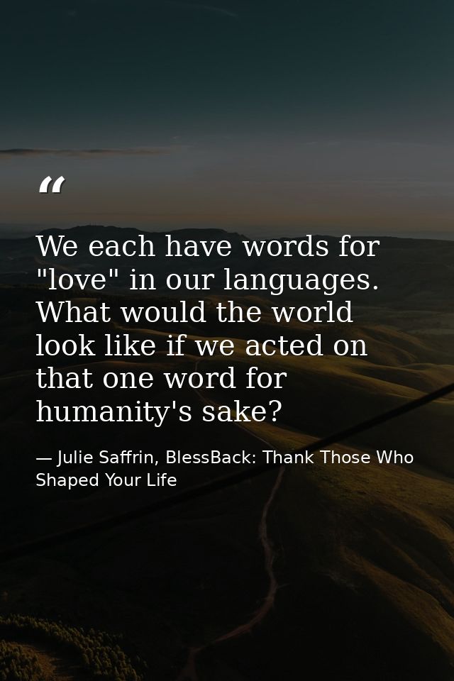 We each have words for "love" in our languages. What would the world look like if we acted on that one word for humanity — Julie Saffrin, BlessBack: Thank Those Who Shaped Your Life