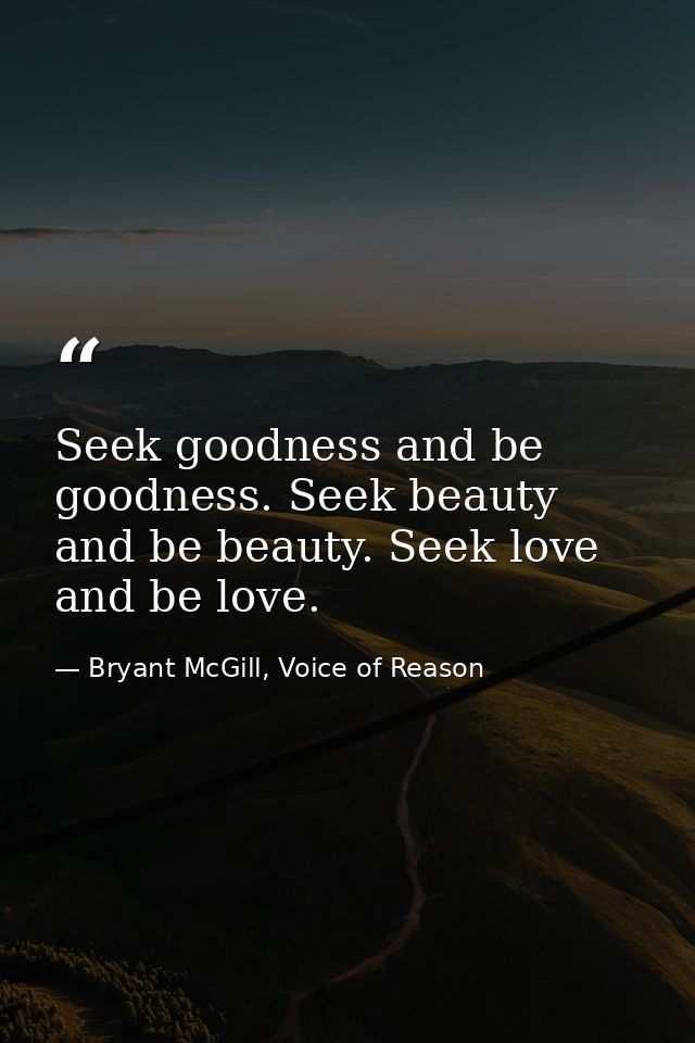 Seek goodness and be goodness. Seek beauty and be beauty. Seek love and be love. — Bryant McGill, Voice of Reason