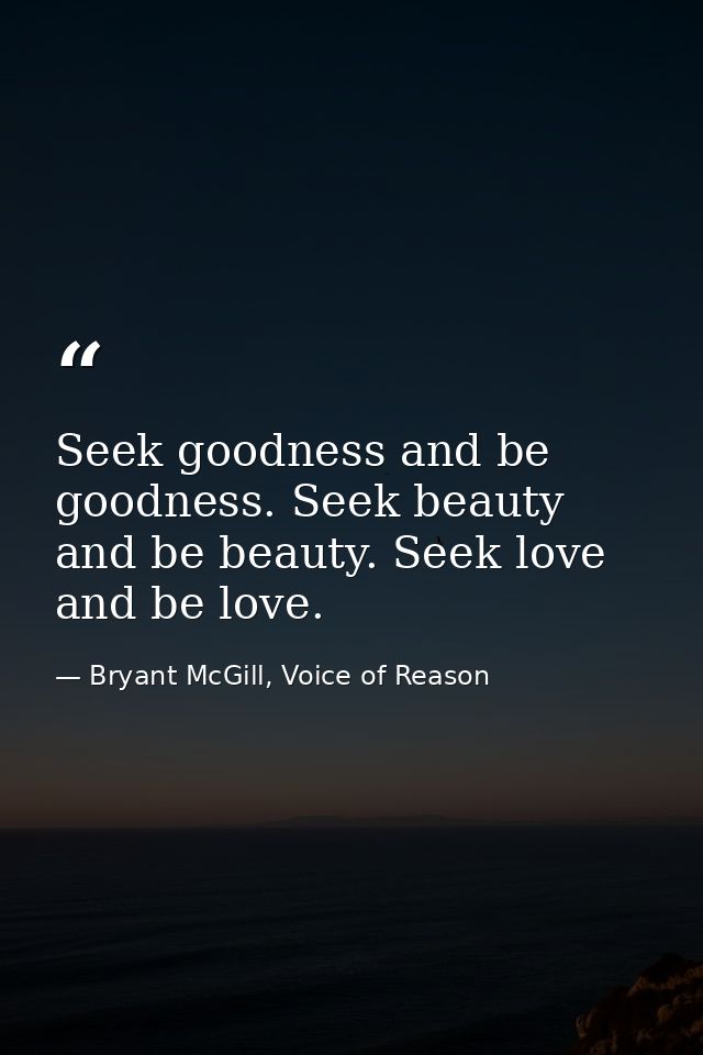 Seek goodness and be goodness. Seek beauty and be beauty. Seek love and be love. — Bryant McGill, Voice of Reason