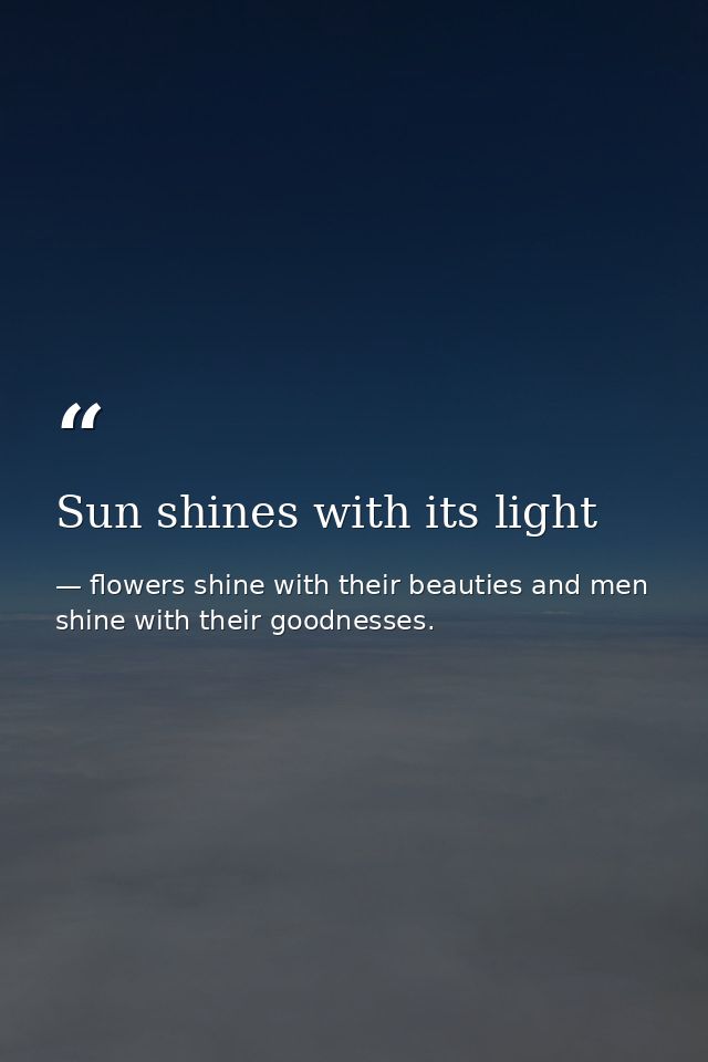 Sun shines with its light — flowers shine with their beauties and men shine with their goodnesses.