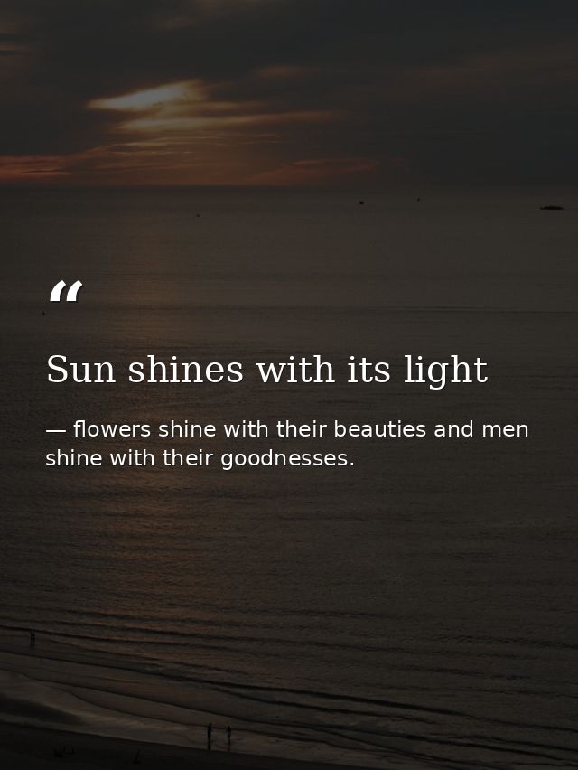 Sun shines with its light — flowers shine with their beauties and men shine with their goodnesses.