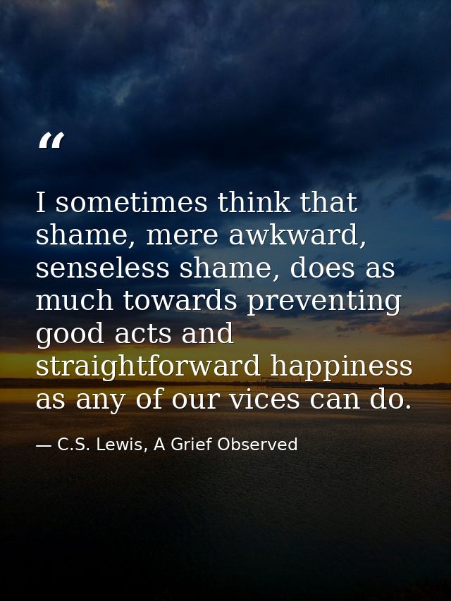 I sometimes think that shame, mere awkward, senseless shame, does as much towards preventing good acts and straightforwa — C.S. Lewis, A Grief Observed