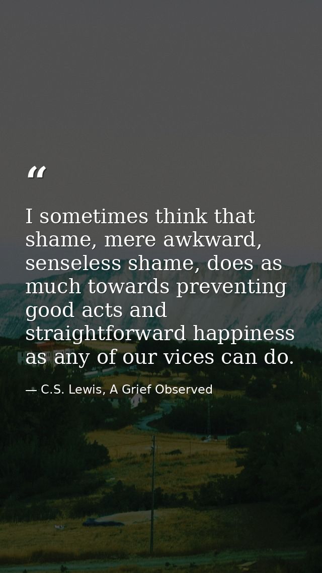 I sometimes think that shame, mere awkward, senseless shame, does as much towards preventing good acts and straightforwa — C.S. Lewis, A Grief Observed