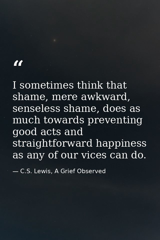 I sometimes think that shame, mere awkward, senseless shame, does as much towards preventing good acts and straightforwa — C.S. Lewis, A Grief Observed