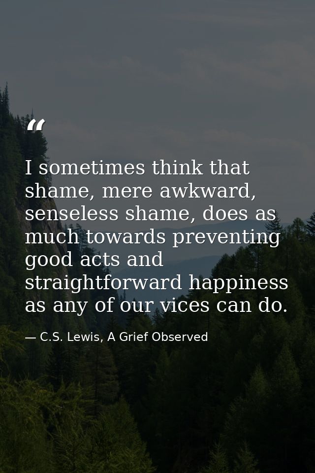 I sometimes think that shame, mere awkward, senseless shame, does as much towards preventing good acts and straightforwa — C.S. Lewis, A Grief Observed