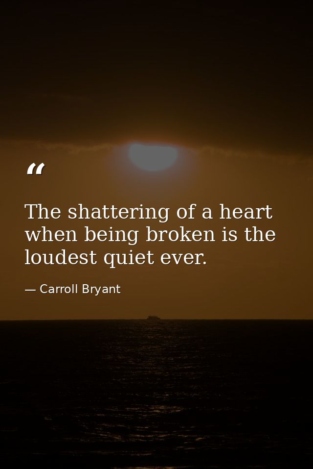 The shattering of a heart when being broken is the loudest quiet ever. — Carroll Bryant