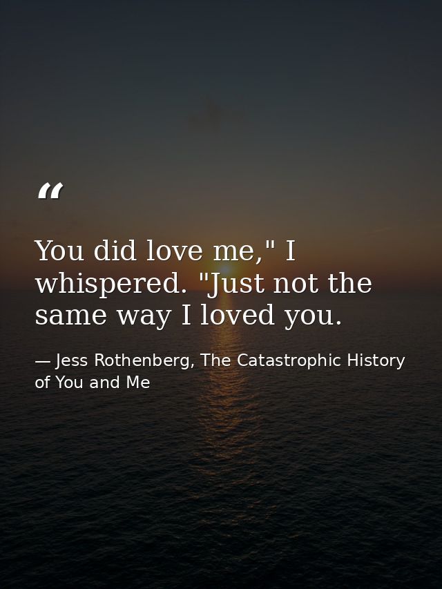 You did love me," I whispered. "Just not the same way I loved you. — Jess Rothenberg, The Catastrophic History of You and Me