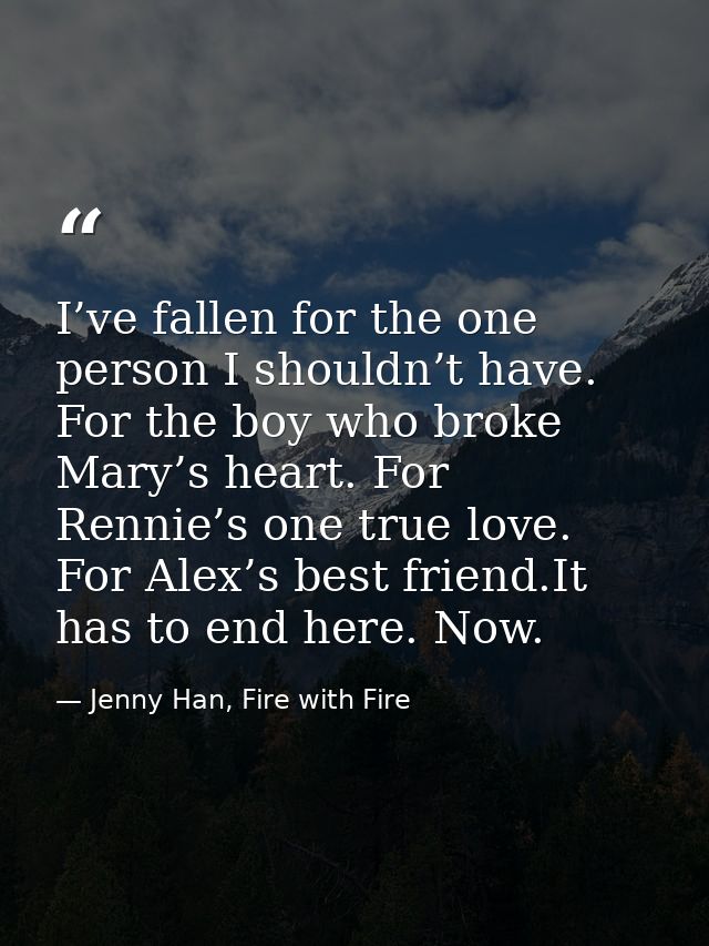 I’ve fallen for the one person I shouldn’t have. For the boy who broke Mary’s heart. For Rennie’s one true love. For Ale — Jenny Han, Fire with Fire