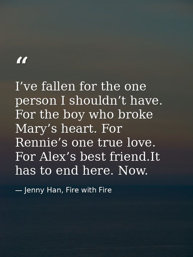 I’ve fallen for the one person I shouldn’t have. For the boy who broke Mary’s heart. For Rennie’s one true love. For Ale — Jenny Han, Fire with Fire